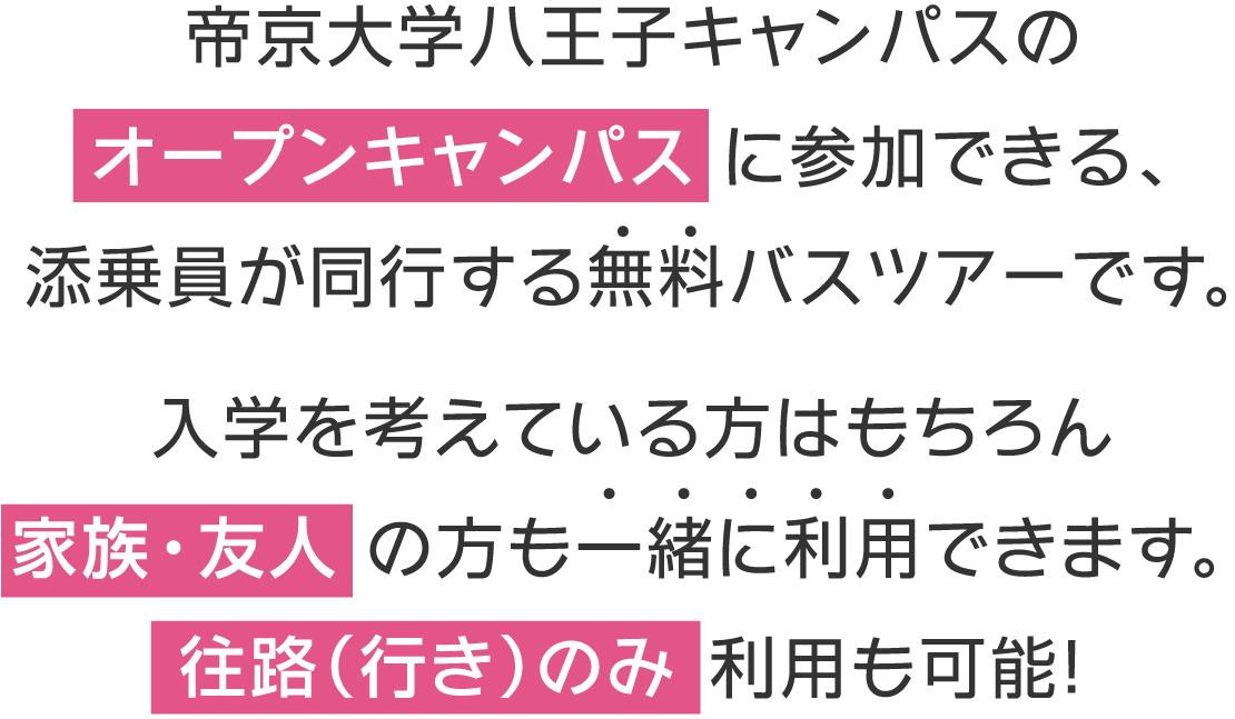 帝京大学八王子キャンパスのオープンキャンパスに参加できる、添乗員が同行する無料バスツアーです。入学を考えている方はもちろん家族・友人の方も一緒に利用できます。