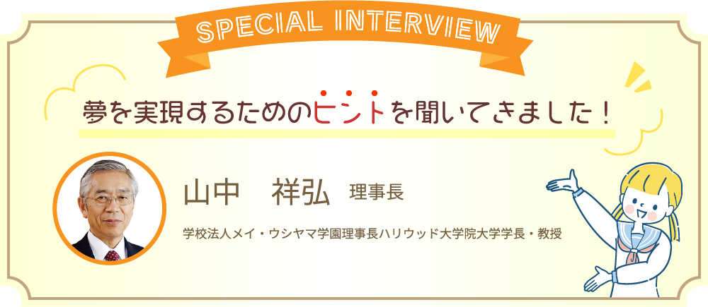 スペシャルインタビュー 夢を実現するためのヒントを聞いてきました! 山中 祥弘 理事長 学校法人メイ・ウシヤマ学園理事長 ハリウッド大学院大学学長・教授
