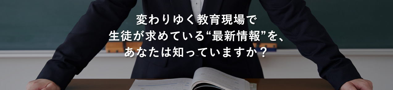 変わりゆく教育現場で生徒が求めている“最新情報”を、あなたは知っていますか？